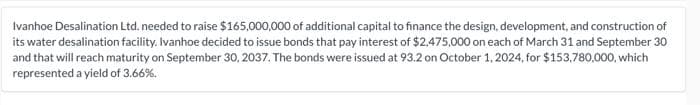 Ivanhoe Desalination Ltd. needed to raise $165,000,000 of additional capital to finance the design, development, and construction of
its water desalination facility. Ivanhoe decided to issue bonds that pay interest of $2,475,000 on each of March 31 and September 30
and that will reach maturity on September 30, 2037. The bonds were issued at 93.2 on October 1, 2024, for $153,780,000, which
represented a yield of 3.66%.