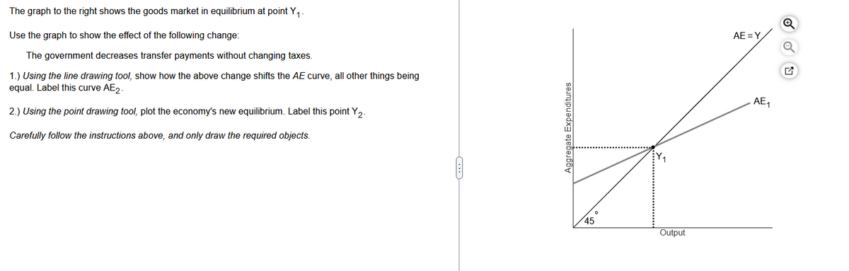 The graph to the right shows the goods market in equilibrium at point Y₁
Use the graph to show the effect of the following change:
The government decreases transfer payments without changing taxes.
1.) Using the line drawing tool, show how the above change shifts the AE curve, all other things being
equal. Label this curve AE₂.
2.) Using the point drawing tool, plot the economy's new equilibrium. Label this point Y₂.
Carefully follow the instructions above, and only draw the required objects.
Aggregate Expenditures
45
Output
AE=Y
AE₁
