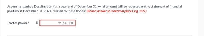 Assuming Ivanhoe Desalination has a year end of December 31, what amount will be reported on the statement of financial
position at December 31, 2024, related to these bonds? (Round answer to 0 decimal places, e.g. 125.)
Notes payable $
95,700,000