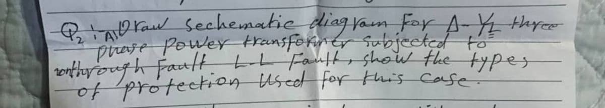Q₂Draw Sechematic diagram For A Y/1 three
Phase Power transformer subjected to
wothrough Fault. L-L Fault, show the types
of protection used for this case!