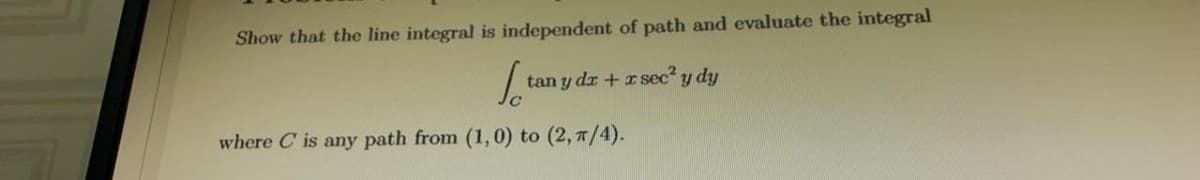 Show that the line integral is independent of path and evaluate the integral
tan y dr + rsec? y dy
where C is any path from (1,0) to (2, 7/4).
