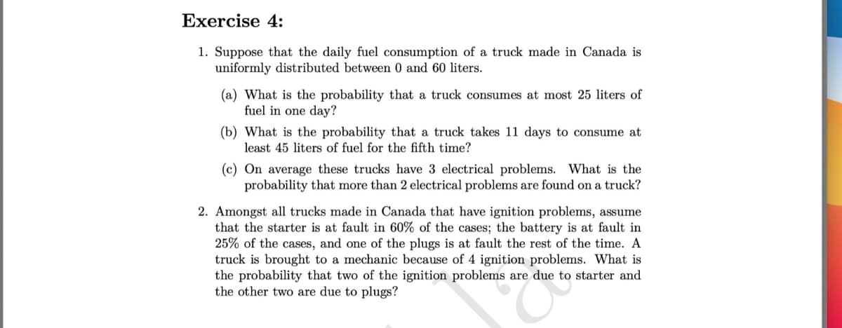 Exercise 4:
1. Suppose that the daily fuel consumption of a truck made in Canada is
uniformly distributed between 0 and 60 liters.
(a) What is the probability that a truck consumes at most 25 liters of
fuel in one day?
(b) What is the probability that a truck takes 11 days to consume at
least 45 liters of fuel for the fifth time?
(c) On average these trucks have 3 electrical problems. What is the
probability that more than 2 electrical problems are found on a truck?
2. Amongst all trucks made in Canada that have ignition problems, assume
that the starter is at fault in 60% of the cases; the battery is at fault in
25% of the cases, and one of the plugs is at fault the rest of the time. A
truck is brought to a mechanic because of 4 ignition problems. What is
the probability that two of the ignition problems are due to starter and
the other two are due to plugs?
