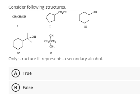 Consider following structures.
CHOH
HO
CH;CH,OH
I
II
II
OH
OH
CHCCH,
ČH3
IV
V
Only structure IIl represents a secondary alcohol.
A) True
B) False
