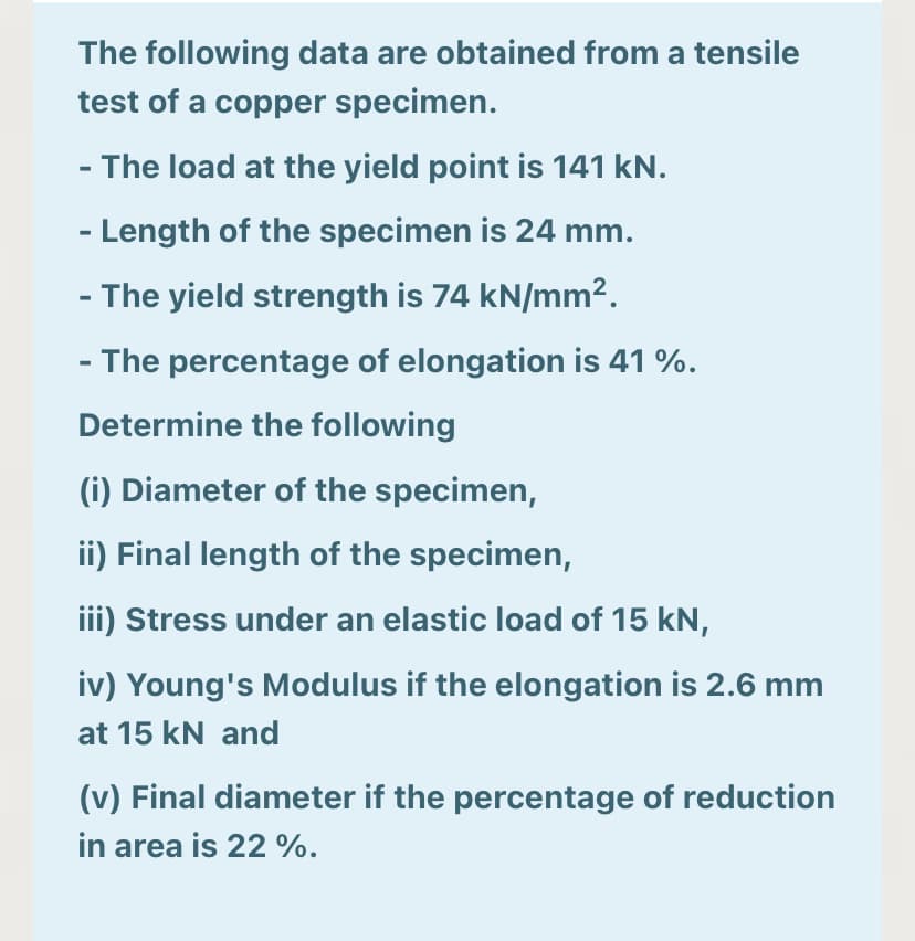 The following data are obtained from a tensile
test of a copper specimen.
- The load at the yield point is 141 kN.
- Length of the specimen is 24 mm.
- The yield strength is 74 kN/mm².
- The percentage of elongation is 41 %.
Determine the following
(i) Diameter of the specimen,
ii) Final length of the specimen,
iii) Stress under an elastic load of 15 kN,
iv) Young's Modulus if the elongation is 2.6 mm
at 15 kN and
(v) Final diameter if the percentage of reduction
in area is 22 %.
