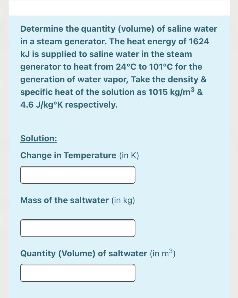 Determine the quantity (volume) of saline water
in a steam generator. The heat energy of 1624
kJ is supplied to saline water in the steam
generator to heat from 24°C to 101°C for the
generation of water vapor, Take the density &
specific heat of the solution as 1015 kg/m³ &
4.6 J/kg°K respectively.
Solution:
Change in Temperature (in K)
Mass of the saltwater (in kg)
Quantity (Volume) of saltwater (in m3)
