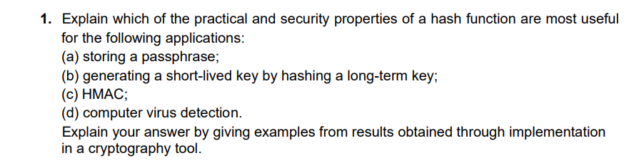 1. Explain which of the practical and security properties of a hash function are most useful
for the following applications:
(a) storing a passphrase;
(b) generating a short-lived key by hashing a long-term key;
(c) HMAC;
(d) computer virus detection.
Explain your answer by giving examples from results obtained through implementation
in a cryptography tool.