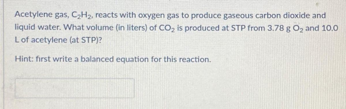 Acetylene gas, C₂H₂, reacts with oxygen gas to produce gaseous carbon dioxide and
liquid water. What volume (in liters) of CO₂ is produced at STP from 3.78 g O₂ and 10.0
L of acetylene (at STP)?
Hint: first write a balanced equation for this reaction.