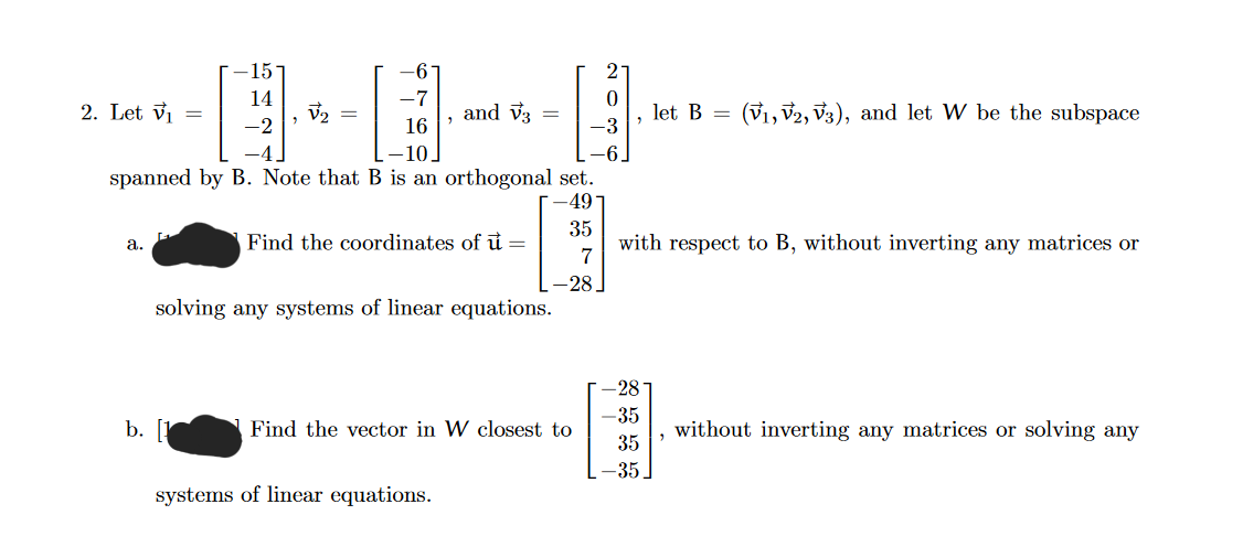 2. Let V₁ =
a.
-15-
14
-2
b.
-6
V₂
D
-7
16
-10.
"
spanned by B. Note that B is an orthogonal set.
-49
35
7
and V3
Find the coordinates of u =
=
systems of linear equations.
solving any systems of linear equations.
Find the vector in W closest to
اه
0
-3
"
-28-
let B =
with respect to B, without inverting any matrices or
-35
35
-35.
(V₁, V2, V3), and let W be the subspace
"
without inverting any matrices or solving any