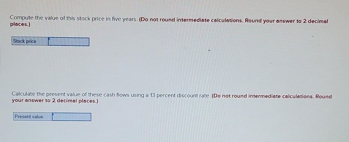 Compute the value of this stock price in five years. (Do not round intermediate calculations. Round your answer to 2 decimal
places.)
Stock price
Calculate the present value of these cash flows using a 13 percent discount rate. (Do not round intermediate calculations. Round
your answer to 2 decimal places.)
Present value