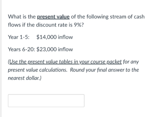 What is the present value of the following stream of cash
flows if the discount rate is 9%?
Year 1-5: $14,000 inflow
Years 6-20: $23,000 inflow
(Use the present value tables in your course packet for any
present value calculations. Round your final answer to the
nearest dollar.)