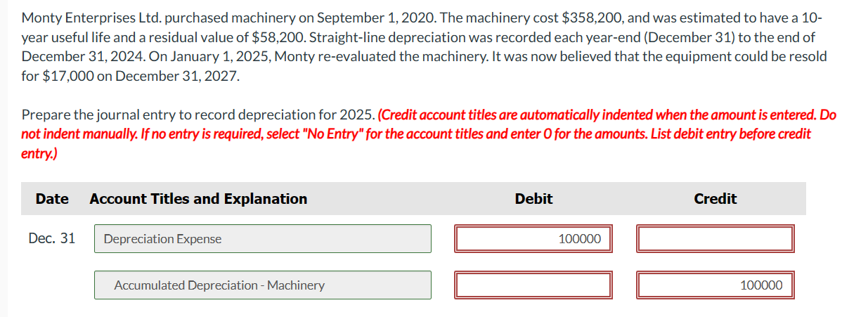Monty Enterprises Ltd. purchased machinery on September 1, 2020. The machinery cost $358,200, and was estimated to have a 10-
year useful life and a residual value of $58,200. Straight-line depreciation was recorded each year-end (December 31) to the end of
December 31, 2024. On January 1, 2025, Monty re-evaluated the machinery. It was now believed that the equipment could be resold
for $17,000 on December 31, 2027.
Prepare the journal entry to record depreciation for 2025. (Credit account titles are automatically indented when the amount is entered. Do
not indent manually. If no entry is required, select "No Entry" for the account titles and enter O for the amounts. List debit entry before credit
entry.)
Date
Dec. 31
Account Titles and Explanation
Depreciation Expense
Accumulated Depreciation - Machinery
Debit
100000
Credit
100000
