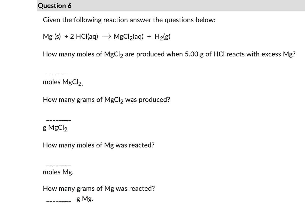 Question 6
Given the following reaction answer the questions below:
Mg (s) + 2 HCl(aq) → MgCl₂(aq) + H₂(g)
How many moles of MgCl2 are produced when 5.00 g of HCI reacts with excess Mg?
moles MgCl2.
How many grams of MgCl₂ was produced?
g MgCl2.
How many moles of Mg was reacted?
moles Mg.
How many grams of Mg was reacted?
g Mg.