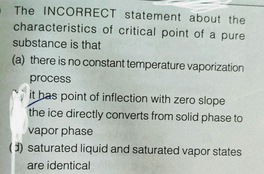 . The INCORRECT statement about the
characteristics of critical point of a pure
substance is that
(a) there is no constant temperature vaporization
process
it has point of inflection with zero slope
the ice directly converts from solid phase to
vapor phase
(d) saturated liquid and saturated vapor states
are identical
