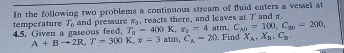 In the following two problems a continuous stream of fluid enters a vessel at
temperature To and pressure To, reacts there, and leaves at T and 7.
4.5. Given a gaseous feed, To
A + B 2R, T = 300 K, π =
=
4 atm, Cao =
400 K, To =
100, Cao = 200,
3 atm, CA = 20. Find XA, XB, CB.
=