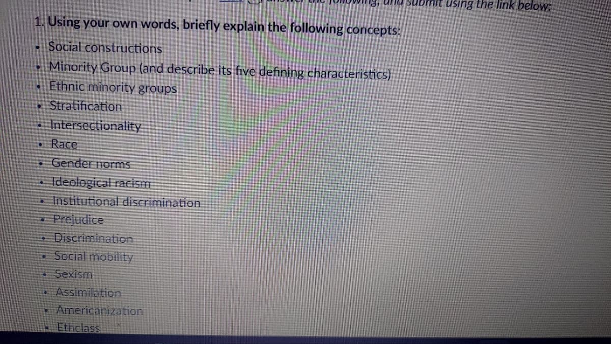 1. Using your own words, briefly explain the following concepts:
Social constructions
Minority Group (and describe its five defining characteristics)
" Ethnic minority groups
• Stratification
D
●
C
11
TE
E7
•
4
Intersectionality
Race
Gender norms
Ideological racism
Institutional discrimination
Prejudice
Discrimination
Social mobility
13, and subm using the link below:
• Sexism
ip Assimilation
• Americanization
Ethclass