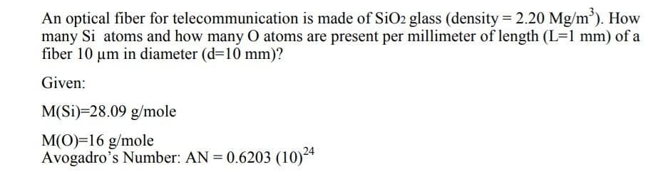 An optical fiber for telecommunication is made of SiO2 glass (density = 2.20 Mg/m'). How
many Si atoms and how many O atoms are present per millimeter of length (L=1 mm) of a
fiber 10 um in diameter (d=10 mm)?
Given:
M(Si)=28.09 g/mole
M(O)=16 g/mole
Avogadro's Number: AN = 0.6203 (10)24
