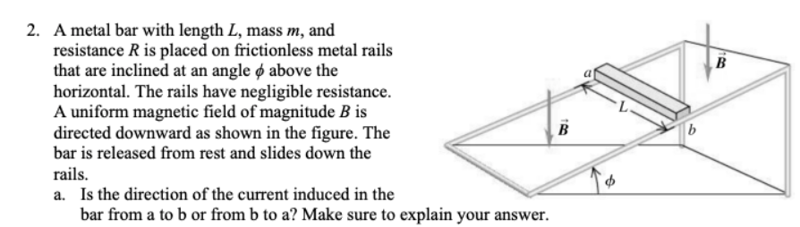 B
100
2. A metal bar with length L, mass m, and
resistance R is placed on frictionless metal rails
that are inclined at an angle & above the
horizontal. The rails have negligible resistance.
A uniform magnetic field of magnitude B is
directed downward as shown in the figure. The
bar is released from rest and slides down the
rails.
a. Is the direction of the current induced in the
bar from a to b or from b to a? Make sure to explain your answer.
$
18
B
b