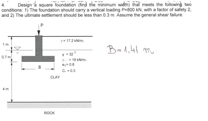 4. Design a square foundation (find the minimum width) that meets the following two
conditions: 1) The foundation should carry a vertical loading P=800 KN, with a factor of safety 2,
and 2) The ultimate settlement should be less than 0.3 m. Assume the general shear failure.
1m
0.7 m
4 m
CLAY
ROCK
Y = 17.2 kN/m
$ = 32°
Y
eo= 0.8
Co = 0.3
19 kN/m
В=1,41 т