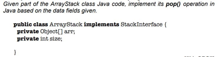 Given part of the ArrayStack class Java code, implement its pop0 operation in
Java based on the data fields given.
public class ArrayStack implements StackInterface {
private Object[] arr;
private int size;
}
