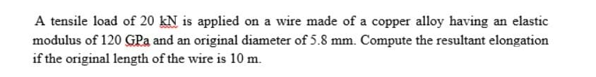 A tensile load of 20 kN is applied on a wire made of a copper alloy having an elastic
modulus of 120 GPa and an original diameter of 5.8 mm. Compute the resultant elongation
if the original length of the wire is 10 m.