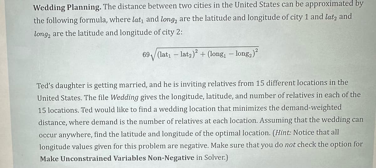 Wedding Planning. The distance between two cities in the United States can be approximated by
the following formula, where lat₁ and long, are the latitude and longitude of city 1 and lat2 and
long, are the latitude and longitude of city 2:
69 (lat₁ - lat₂)² + (long₁ − long₂)²
Ted's daughter is getting married, and he is inviting relatives from 15 different locations in the
United States. The file Wedding gives the longitude, latitude, and number of relatives in each of the
15 locations. Ted would like to find a wedding location that minimizes the demand-weighted
distance, where demand is the number of relatives at each location. Assuming that the wedding can
occur anywhere, find the latitude and longitude of the optimal location. (Hint: Notice that all
longitude values given for this problem are negative. Make sure that you do not check the option for
Make Unconstrained Variables Non-Negative in Solver.)