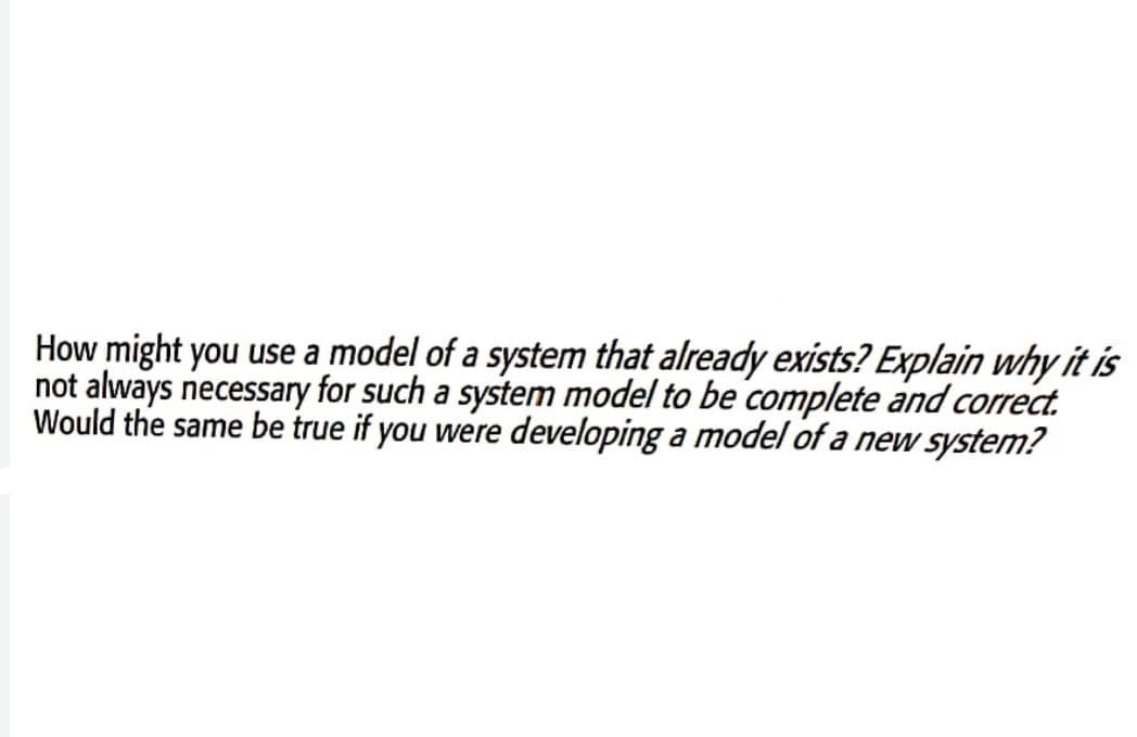 How might you use a model of a system that already exists? Explain why it is
not always necessary for such a system model to be complete and correct.
Would the same be true if you were developing a model of a new system?