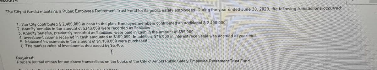 The City of Arnold maintains a Public Employee Retirement Trust Fund for its public safety employees. During the year ended June 30, 2020, the following transactions occurred
1. The City contributed $ 2,400,000 in cash to the plan. Employee members contributed an additional $ 2,400,000
2. Annuity benefits in the amount of $240,000 were recorded as liabilities.
3. Annuity benefits, previously recorded as liabilities, were paid in cash in the amount of $95,000.
4. Investment income received in cash amounted to $100,000. In addition. $15.000 in interest receivable was accrued at year-end:
5. Additional investments in the amount of $1,100,000 were purchased.
6. The market value of investments decreased by $5,465.
I
Required:
Prepare journal entries for the above transactions on the books of the City of Arnold Public Safety Employee Retirement Trust Fund.
ALTAE NA51 O (Mac)
