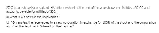 27. Gis a cash basis consultant. His balance sheet at the end of the year shows receivables of $100 and
accounts payable for utilities of $30.
a) What is G's basis in the receivables?
b) If G transfers the receivables to a new corporation in exchange for 100% of the stock and the corporation
assumes the liabilities is G taxed on the transfer?
