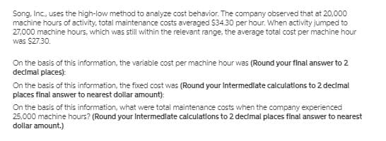 Song, Inc., uses the high-low method to analyze cost behavior. The company observed that at 20,000
machine hours of activity, total maintenance costs averaged $34.30 per hour. When activity jumped to
27,000 machine hours, which was still within the relevant range, the average total cost per machine hour
was $27.30.
On the basis of this information, the variable cost per machine hour was (Round your final answer to 2
declmal places):
On the basis of this information, the fixed cost was (Round your Intermedlate calculations to 2 declmal
places final answer to nearest dollar amount):
On the basis of this information, what were total maintenance costs when the company experienced
25,000 machine hours? (Round your Intermedlate calculatlons to 2 declmal places final answer to nearest
dollar amount.)
