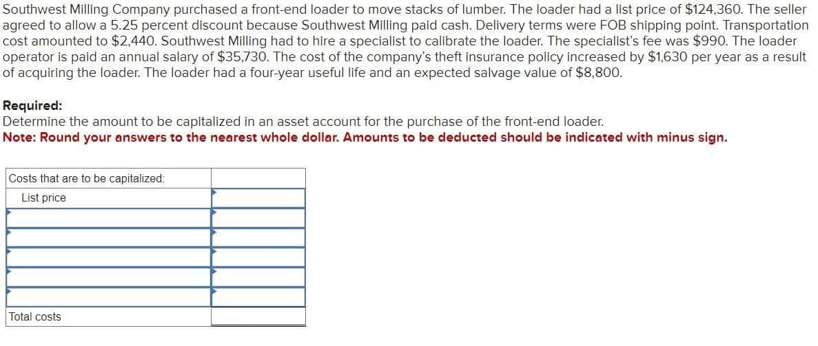 Southwest Milling Company purchased a front-end loader to move stacks of lumber. The loader had a list price of $124,360. The seller
agreed to allow a 5.25 percent discount because Southwest Milling paid cash. Delivery terms were FOB shipping point. Transportation
cost amounted to $2,440. Southwest Milling had to hire a specialist to calibrate the loader. The specialist's fee was $990. The loader
operator is paid an annual salary of $35,730. The cost of the company's theft insurance policy increased by $1,630 per year as a result
of acquiring the loader. The loader had a four-year useful life and an expected salvage value of $8,800.
Required:
Determine the amount to be capitalized in an asset account for the purchase of the front-end loader.
Note: Round your answers to the nearest whole dollar. Amounts to be deducted should be indicated with minus sign.
Costs that are to be capitalized:
List price
Total costs
