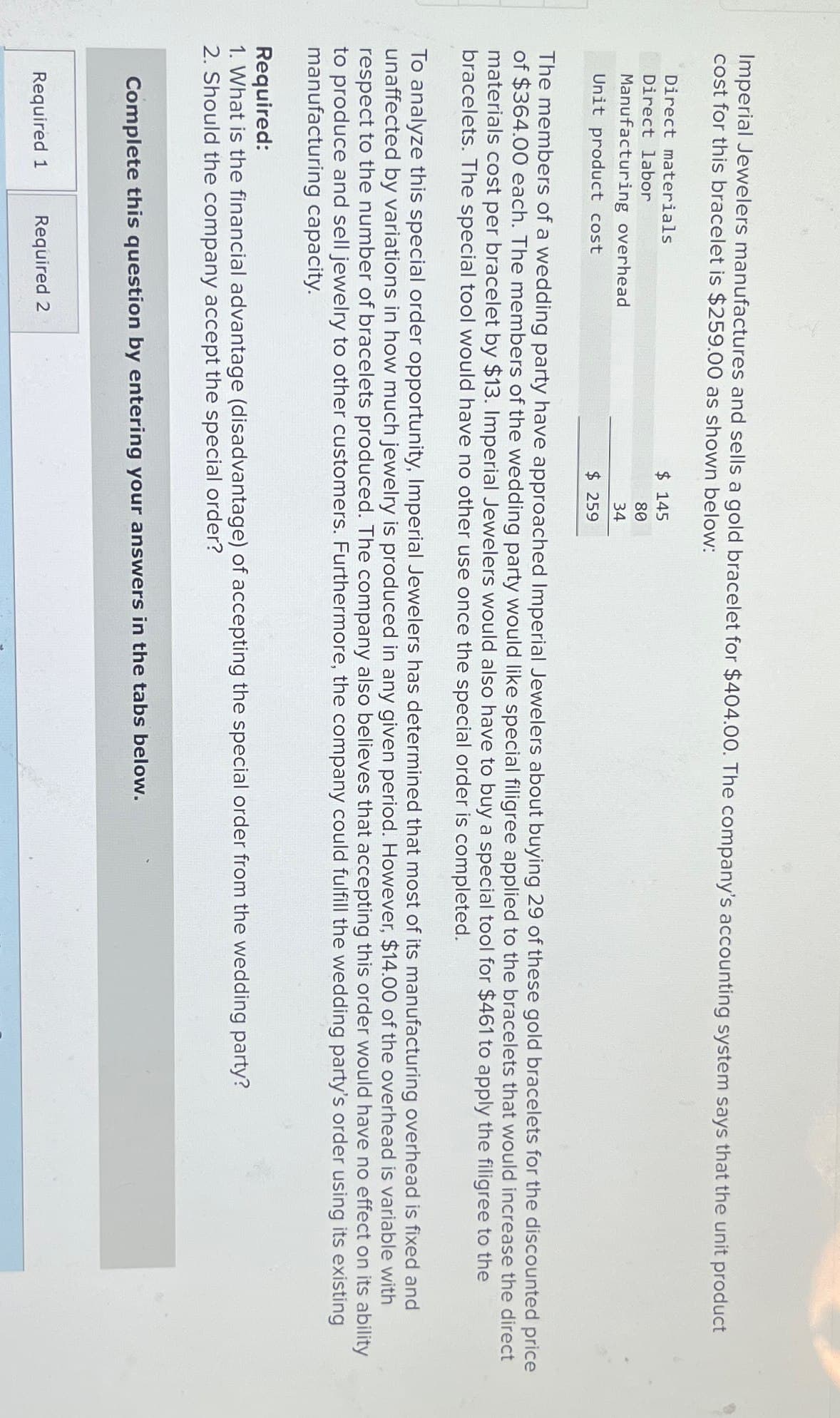 Imperial Jewelers manufactures and sells a gold bracelet for $404.00. The company's accounting system says that the unit product
cost for this bracelet is $259.00 as shown below:
Direct materials
Direct labor
Manufacturing overhead
Unit product cost
$ 145
80
34
$ 259
The members of a wedding party have approached Imperial Jewelers about buying 29 of these gold bracelets for the discounted price
of $364.00 each. The members of the wedding party would like special filigree applied to the bracelets that would increase the direct
materials cost per bracelet by $13. Imperial Jewelers would also have to buy a special tool for $461 to apply the filigree to the
bracelets. The special tool would have no other use once the special order is completed.
To analyze this special order opportunity, Imperial Jewelers has determined that most of its manufacturing overhead is fixed and
unaffected by variations in how much jewelry is produced in any given period. However, $14.00 of the overhead is variable with
respect to the number of bracelets produced. The company also believes that accepting this order would have no effect on its ability
to produce and sell jewelry to other customers. Furthermore, the company could fulfill the wedding party's order using its existing
manufacturing capacity.
Required:
1. What is the financial advantage (disadvantage) of accepting the special order from the wedding party?
2. Should the company accept the special order?
Complete this question by entering your answers in the tabs below.
Required 1
Required 2