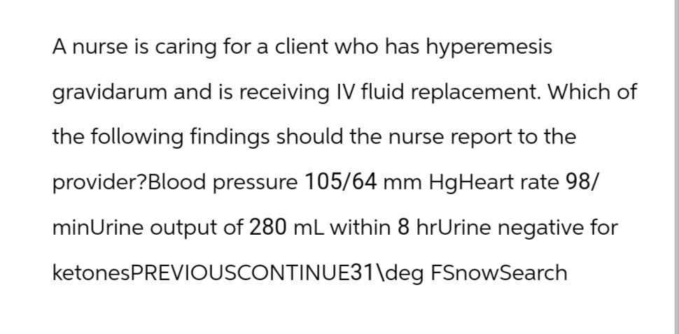 A nurse is caring for a client who has hyperemesis
gravidarum and is receiving IV fluid replacement. Which of
the following findings should the nurse report to the
provider?Blood pressure 105/64 mm HgHeart rate 98/
minUrine output of 280 mL within 8 hrUrine negative for
ketonesPREVIOUSCONTINUE31\deg FSnowSearch