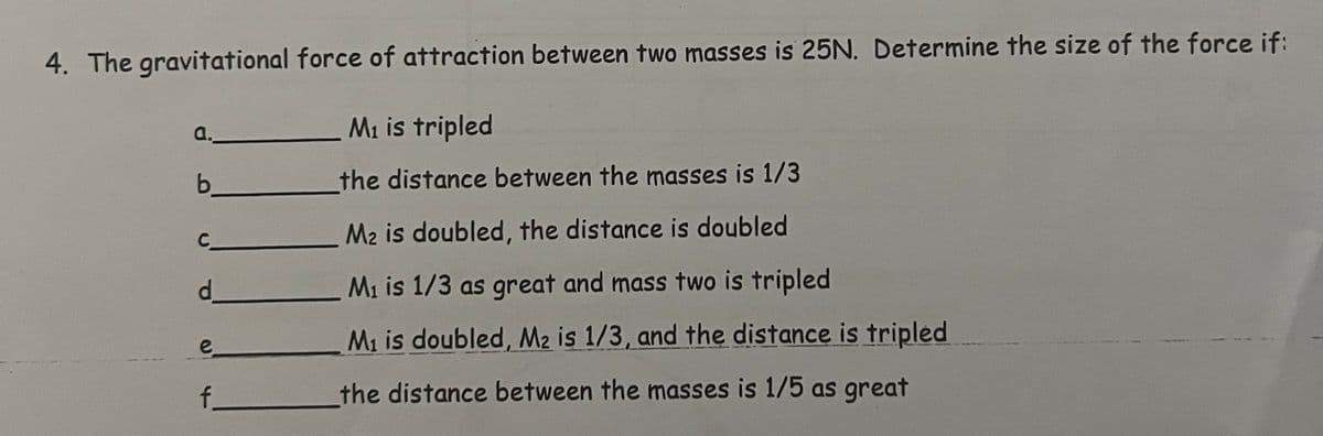 4. The gravitational force of attraction between two masses is 25N. Determine the size of the force if:
M₁ is tripled
the distance between the masses is 1/3
M2 is doubled, the distance is doubled
M₁ is 1/3 as great and mass two is tripled
M₁ is doubled, M2 is 1/3, and the distance is tripled
the distance between the masses is 1/5 as great
a.
b
C
d_
e
f_