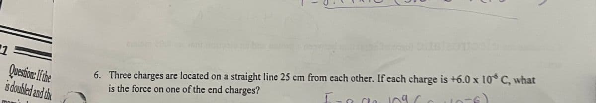 1
Question: If the
is doubled and the
man
6. Three charges are located on a straight line 25 cm from each other. If each charge is +6.0 x 10 C, what
is the force on one of the end charges?
I-
ca 109
10-6)