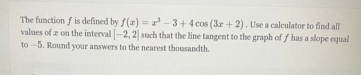The function f is defined by f(x) = x³ - 3+4 cos (3x + 2). Use a calculator to find all
values of x on the interval [-2, 2] such that the line tangent to the graph of f has a slope equal
to-5. Round your answers to the nearest thousandth.