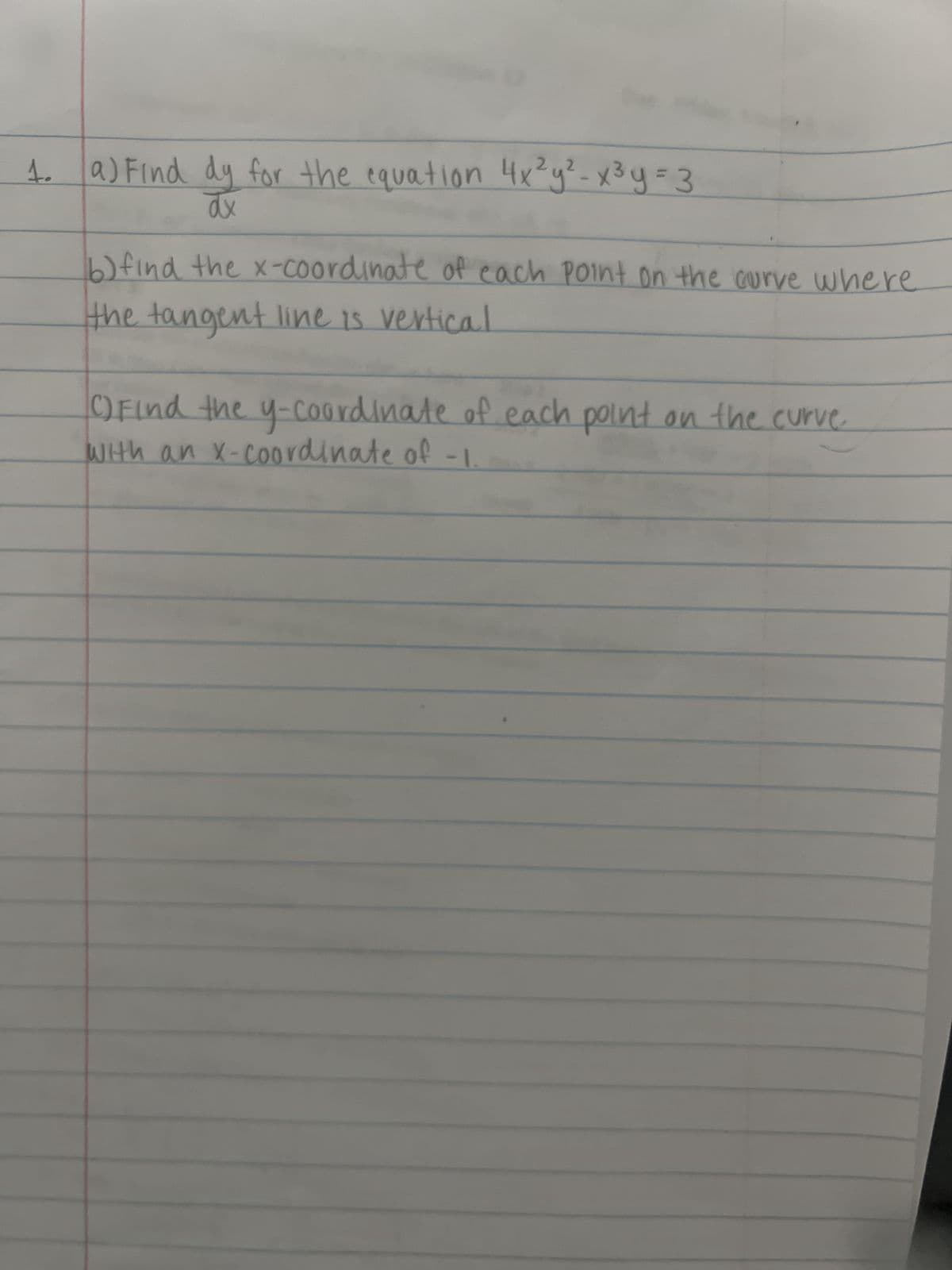 1. a) Find dy for the equation 4x²y² - x³y=3
dx
b) find the x-coordinate of each point on the curve where
the tangent line is vertical
() Find the y-coordinate of each point on the curve.
with an x-coordinate of -1.