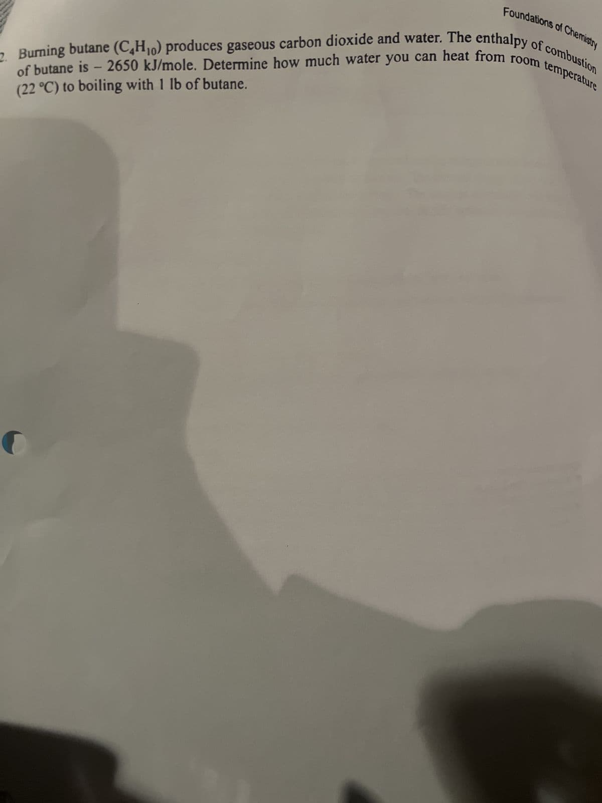 Foundations of Chemistry
of butane is - 2650 kJ/mole. Determine how much water you can heat from room temperature
2. Burning butane (C₂H₁0) produces gaseous carbon dioxide and water. The enthalpy of combustion
(22 °C) to boiling with 1 lb of butane.
