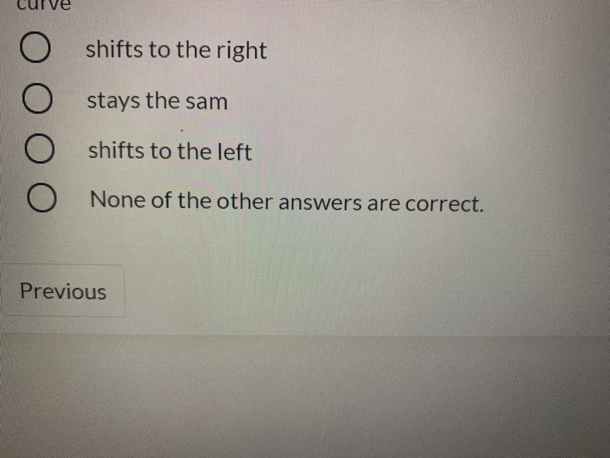 shifts to the right
stays the sam
shifts to the left
None of the other answers are correct.
Previous
