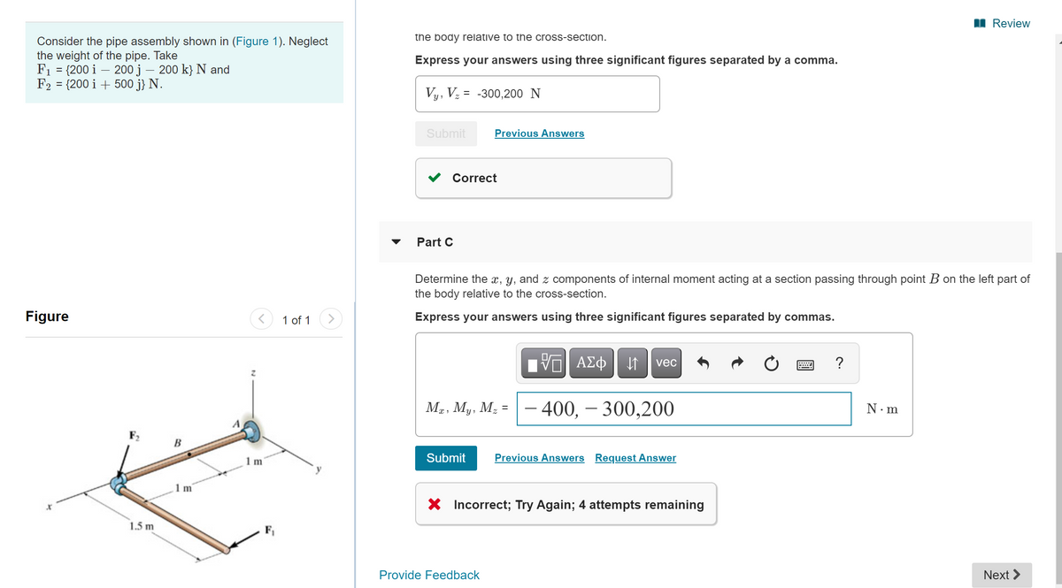 I Review
the body relative to the cross-section.
Consider the pipe assembly shown in (Figure 1). Neglect
the weight of the pipe. Take
F1 = {200 i – 200 j – 200 k} N and
F2 = {200 i + 500 j} N.
Express your answers using three significant figures separated by a comma.
%3D
Vy, Vz = -300,200 N
Submit
Previous Answers
Correct
Part C
Determine the x, y, and z components of internal moment acting at a section passing through point B on the left part of
the body relative to the cross-section.
Figure
1 of 1
Express your answers using three significant figures separated by commas.
vec
Mg, My, M; =
400, – 300,200
N·m
F,
B
Submit
Previous Answers Request Answer
X Incorrect; Try Again; 4 attempts remaining
1.5 m
Provide Feedback
Next >
