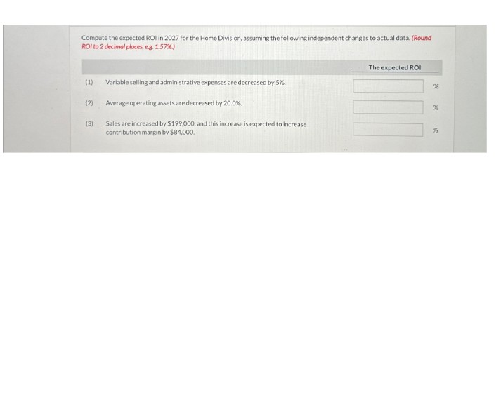 Compute the expected ROI in 2027 for the Home Division, assuming the following independent changes to actual data. (Round
ROI to 2 decimal places, eg. 1.57%)
(1)
Variable selling and administrative expenses are decreased by 5%.
(2)
Average operating assets are decreased by 20.0%.
(3)
Sales are increased by $199,000, and this increase is expected to increase
contribution margin by $84,000.
The expected ROI
%
%
%