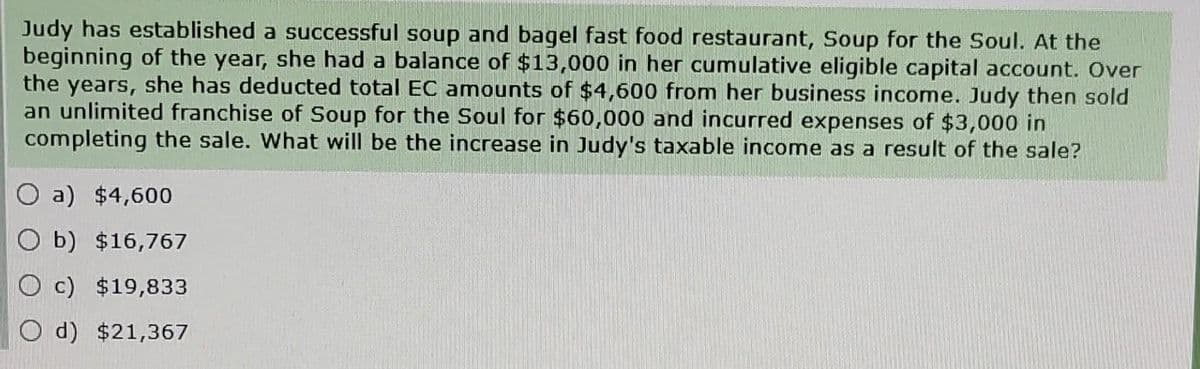 Judy has established a successful soup and bagel fast food restaurant, Soup for the Soul. At the
beginning of the year, she had a balance of $13,000 in her cumulative eligible capital account. Over
the years, she has deducted total EC amounts of $4,600 from her business income. Judy then sold
an unlimited franchise of Soup for the Soul for $60,000 and incurred expenses of $3,000 in
completing the sale. What will be the increase in Judy's taxable income as a result of the sale?
Oa) $4,600
Ob) $16,767
Oc) $19,833
Od) $21,367