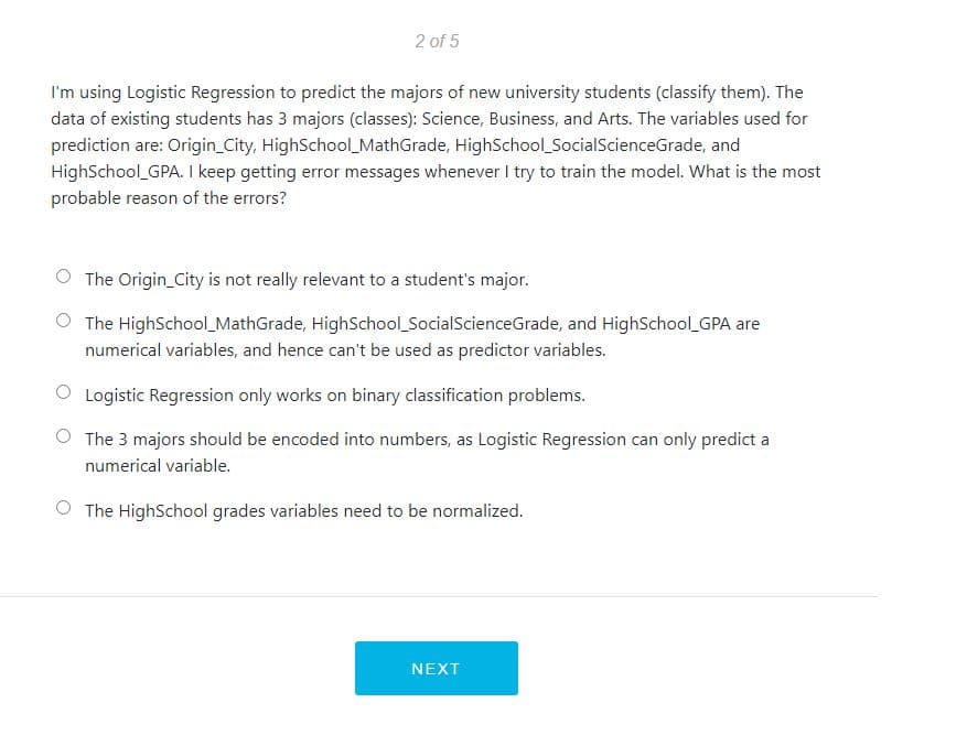 2 of 5
I'm using Logistic Regression to predict the majors of new university students (classify them). The
data of existing students has 3 majors (classes): Science, Business, and Arts. The variables used for
prediction are: Origin_City, HighSchool MathGrade, HighSchool_SocialScienceGrade, and
HighSchool GPA. I keep getting error messages whenever I try to train the model. What is the most
probable reason of the errors?
The Origin_City is not really relevant to a student's major.
The HighSchool_MathGrade, HighSchool_SocialScienceGrade, and HighSchool GPA are
numerical variables, and hence can't be used as predictor variables.
Logistic Regression only works on binary classification problems.
The 3 majors should be encoded into numbers, as Logistic Regression can only predict a
numerical variable.
The HighSchool grades variables need to be normalized.
NEXT
