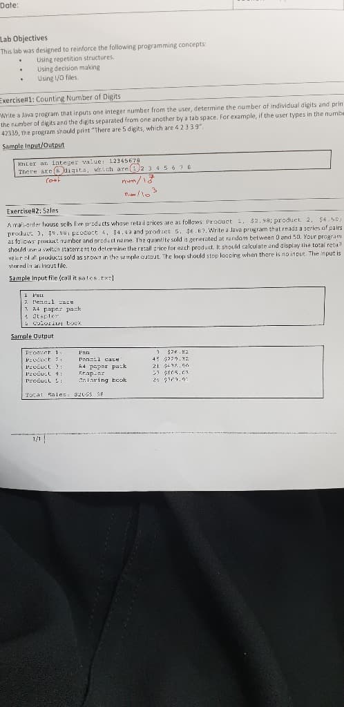 Date:
Lab Objectives
This lab was designed to reinforce the following programming concepts:
Using repetition structures.
Using decision making
Using /0 files.
Exercise#1: Counting Number of Digits
Write a Java program that inputs one integer number from the user, determine the number af individual digits and prin
the number of digits and the digits separated from one another by a tab space. For example, if the user types in the numbe
42339, the program should print "There are 5 digits, which are 4 2339",
Sample Input/Output
Enter an integer value: 12345678
There are(8 aigite, wrich are(1)2 3 45676
num/13
Exercise#2: Sales
A mal-order house sells five products whose retail arices are as follows: Procuct 1. $2. sa; product 2, 54.50;
product 3, 34. 481 Eroduct 4. $4.99 and product 5. $6.87. Write a Java program that reads a series of pairs
as foliows: product number and product name. The quantity sold is generated at randam between O and 50. Your program
should n a svitch statem.ent to deternine the retail price for each product. It should calculate and display the total retall
vair ol af praducts sold as shown in the sample auraut. The loop should stop laoping when there is no inout. The input is
stared in an inout file.
Sample Input file (call it sales.tx|
1 PEL
2 lenaal e
3 A4 Faper pask
* Stapler
E Colorin book
Sample Output
Product 1:
P:oduct :
Pニcduct 3:
Penail case
A4 paper pack
tapier
Cnlaring Ecok
45 3279.3z
21 4416.5O
Prccuct 4:
Preducl S
Total ta les: sz06S 40
1/1
