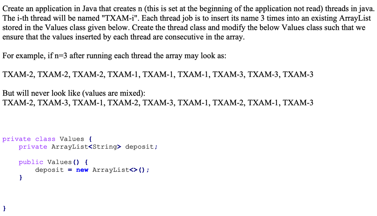 Create an application in Java that creates n (this is set at the beginning of the application not read) threads in java.
The i-th thread will be named "TXAM-i". Each thread job is to insert its name 3 times into an existing ArrayList
stored in the Values class given below. Create the thread class and modify the below Values class such that we
ensure that the values inserted by each thread are consecutive in the array.
For example, if n=3 after running each thread the array may look as:
ТХАМ-2, ТХАМ-2, ТХАМ-2, ТХАМ-1, ТХАМ-1, ТХАМ-1, ТХАМ-3, ТХАМ-3, ТХАМ-3
But will never look like (values are mixed):
ΤΧΑΜ-2, ΤΧAM-3, ΤΧΑΜ-1, ΤΧΑM-2, TΧΑM-3, TΧΑM-1, ΤΧAM-2, TΧΑM- 1, TXAM-3
private class Values {
private ArrayList<String> deposit;
public Values () {
deposit = new ArrayList<>();
}
}
