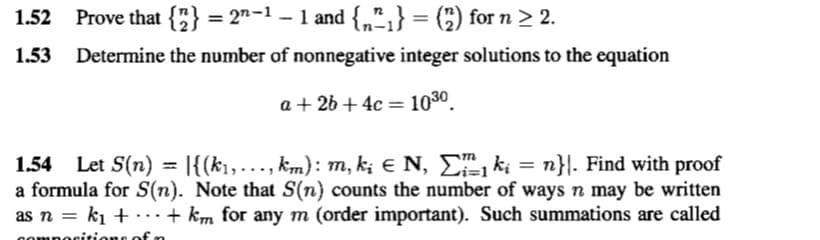 1.52 Prove that {2} = 2²−1 − 1 and {₂^₁} = (2) for n ≥ 2.
1.53 Determine the number of nonnegative integer solutions to the equation
a + 2b + 4c 10³⁰.
=
1.54 Let S(n) |{(k₁,..., km): m, kį € N, Σï1 ki = n}|. Find with proof
a formula for S(n). Note that S(n) counts the number of ways n may be written
as n = k₁ ++ km for any m (order important). Such summations are called
is of n
