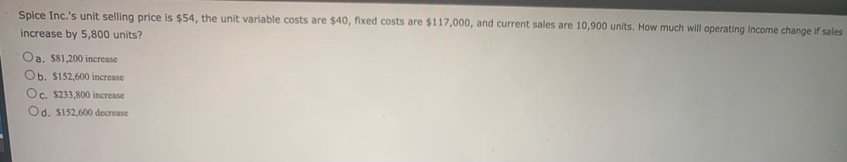 Spice Inc.'s unit selling price is $54, the unit variable costs are $40, fixed costs are $117,000, and current sales are 10,900 units. How much will operating income change if sales
increase by 5,800 units?
Oa. $81,200 increase
Ob. $152,600 increase
Oc. $233,800 increase
Od. $152,600 decrease