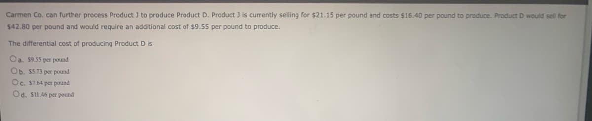 Carmen Co. can further process Product J to produce Product D. Product J is currently selling for $21.15 per pound and costs $16.40 per pound to produce. Product D would sell for
$42.80 per pound and would require an additional cost of $9.55 per pound to produce.
The differential cost of producing Product D is
Oa. $9.55 per pound
Ob. $5.73 per pound
Oc. $7.64 per pound
Od. $11.46 per pound