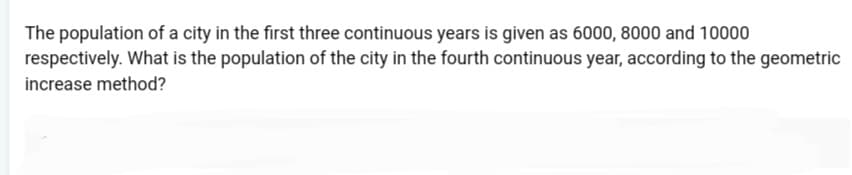 The population of a city in the first three continuous years is given as 6000, 8000 and 10000
respectively. What is the population of the city in the fourth continuous year, according to the geometric
increase method?