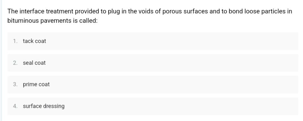 The interface treatment provided to plug in the voids of porous surfaces and to bond loose particles in
bituminous pavements is called:
1. tack coat
2. seal coat
3. prime coat
4. surface dressing