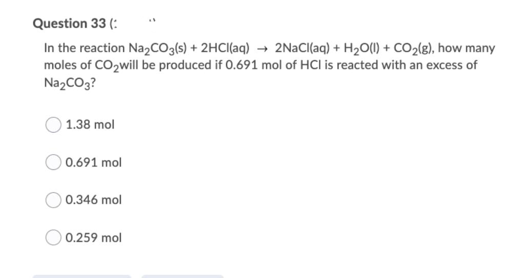 Question 33 (:
In the reaction Na2CO3(s) + 2HCI(aq)
moles of CO2will be produced if 0.691 mol of HCI is reacted with an excess of
2NaCl(aq) + H2O(1) + CO2(g), how many
->
NazCO3?
1.38 mol
0.691 mol
0.346 mol
0.259 mol
